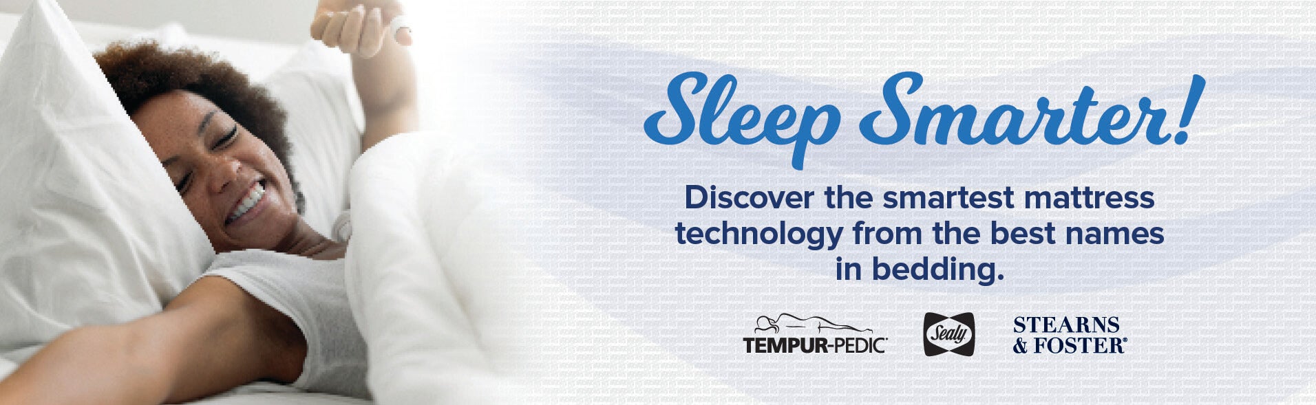 Sleep Smarter - discover the smartest mattress technology from the best names in bedding; Tempur-Pedic, Sealy and Stearns & Foster